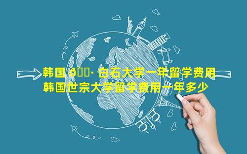 韩国 🌷 白石大学一年留学费用 韩国世宗大学留学费用一年多少